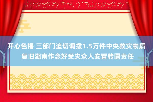 开心色播 三部门迫切调拨1.5万件中央救灾物质 复旧湖南作念好受灾众人安置转圜责任