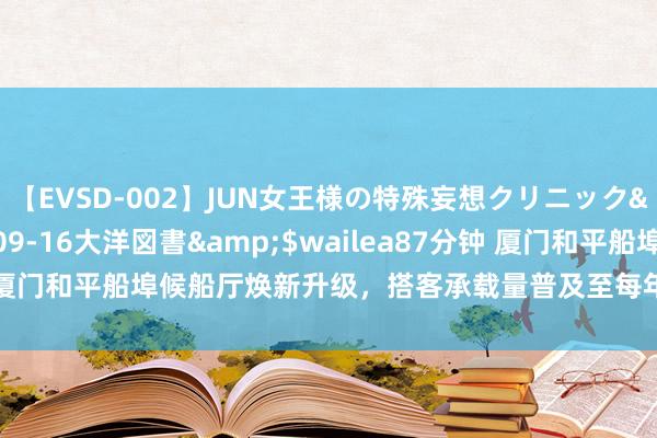 【EVSD-002】JUN女王様の特殊妄想クリニック</a>2008-09-16大洋図書&$wailea87分钟 厦门和平船埠候船厅焕新升级，搭客承载量普及至每年200万东说念主次