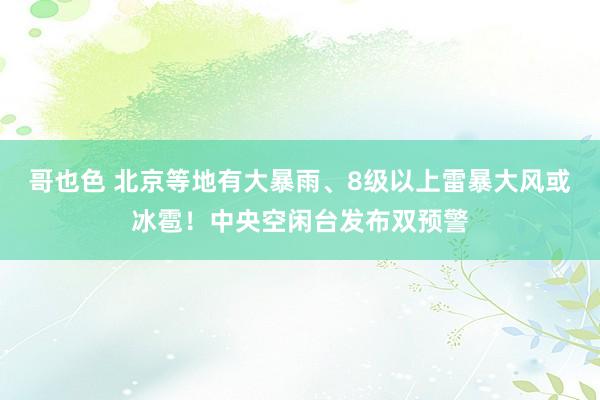 哥也色 北京等地有大暴雨、8级以上雷暴大风或冰雹！中央空闲台发布双预警