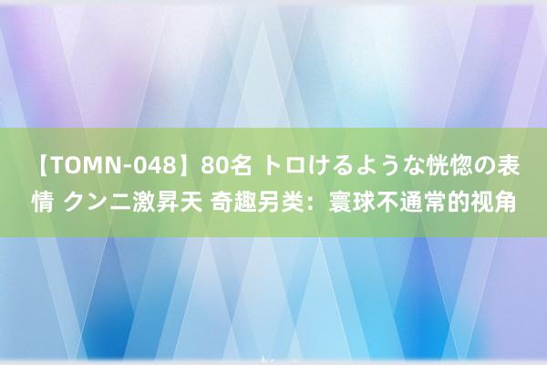 【TOMN-048】80名 トロけるような恍惚の表情 クンニ激昇天 奇趣另类：寰球不通常的视角