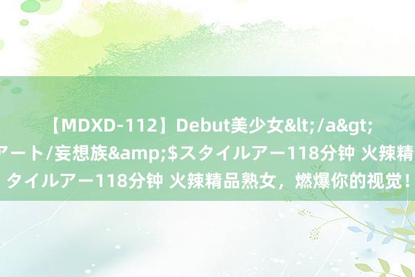 【MDXD-112】Debut美少女</a>2005-02-15スタイルアート/妄想族&$スタイルアー118分钟 火辣精品熟女，燃爆你的视觉！