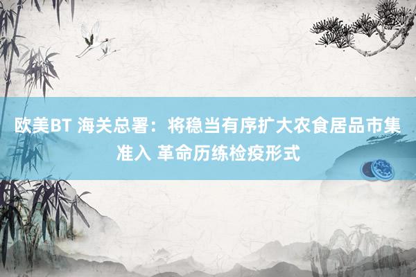 欧美BT 海关总署：将稳当有序扩大农食居品市集准入 革命历练检疫形式