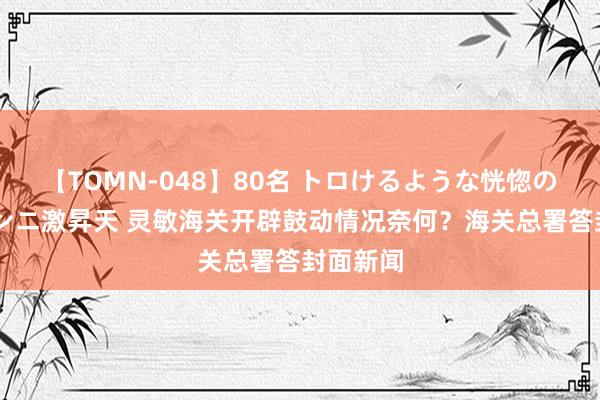 【TOMN-048】80名 トロけるような恍惚の表情 クンニ激昇天 灵敏海关开辟鼓动情况奈何？海关总署答封面新闻