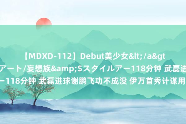 【MDXD-112】Debut美少女</a>2005-02-15スタイルアート/妄想族&$スタイルアー118分钟 武磊进球谢鹏飞功不成没 伊万首秀计谋用东谈主有新意