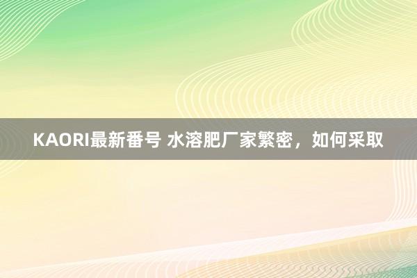 KAORI最新番号 水溶肥厂家繁密，如何采取