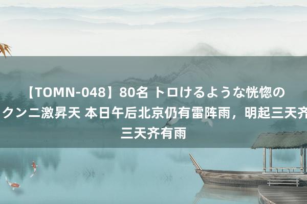 【TOMN-048】80名 トロけるような恍惚の表情 クンニ激昇天 本日午后北京仍有雷阵雨，明起三天齐有雨