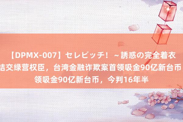 【DPMX-007】セレビッチ！～誘惑の完全着衣～ KAORI 爱结交绿营权臣，台湾金融诈欺案首领吸金90亿新台币，今判16年半