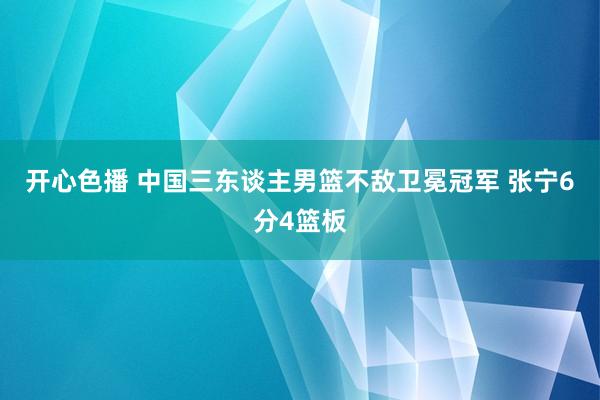 开心色播 中国三东谈主男篮不敌卫冕冠军 张宁6分4篮板