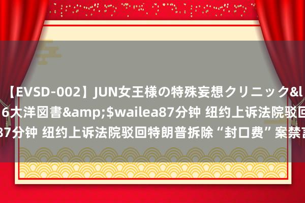 【EVSD-002】JUN女王様の特殊妄想クリニック</a>2008-09-16大洋図書&$wailea87分钟 纽约上诉法院驳回特朗普拆除“封口费”案禁言令央求