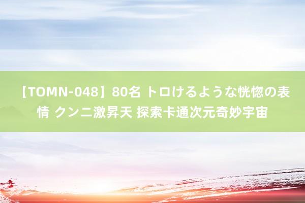 【TOMN-048】80名 トロけるような恍惚の表情 クンニ激昇天 探索卡通次元奇妙宇宙