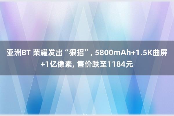 亚洲BT 荣耀发出“狠招”， 5800mAh+1.5K曲屏+1亿像素， 售价跌至1184元