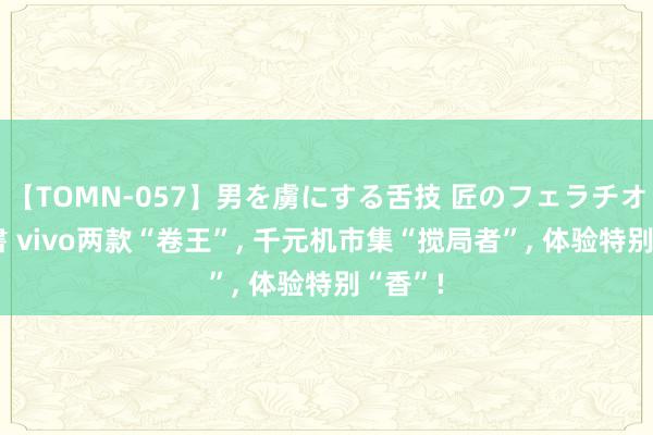 【TOMN-057】男を虜にする舌技 匠のフェラチオ 蛇ノ書 vivo两款“卷王”， 千元机市集“搅局者”， 体验特别“香”!