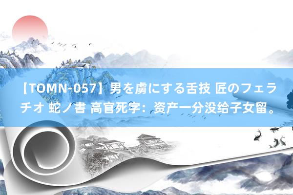 【TOMN-057】男を虜にする舌技 匠のフェラチオ 蛇ノ書 高官死字：资产一分没给子女留。