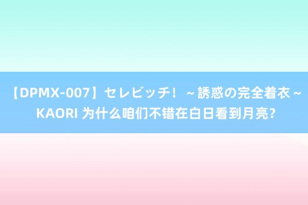 【DPMX-007】セレビッチ！～誘惑の完全着衣～ KAORI 为什么咱们不错在白日看到月亮？