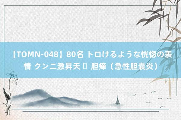 【TOMN-048】80名 トロけるような恍惚の表情 クンニ激昇天 ​胆瘅（急性胆囊炎）