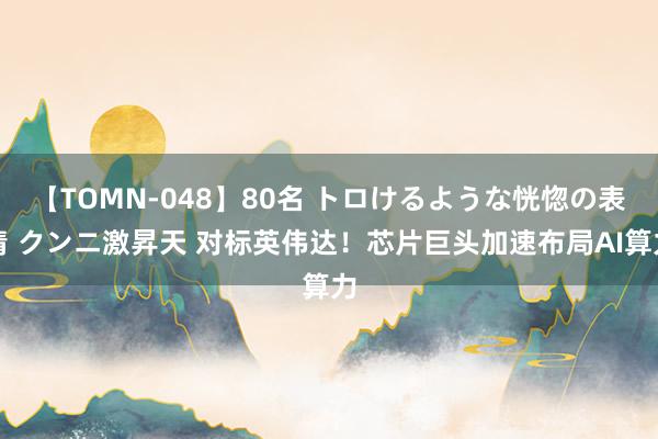 【TOMN-048】80名 トロけるような恍惚の表情 クンニ激昇天 对标英伟达！芯片巨头加速布局AI算力