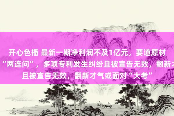 开心色播 最新一期净利润不及1亿元，要道原材料的供应褂讪性遭“两连问”，多项专利发生纠纷且被宣告无效，翻新才气或面对“大考”