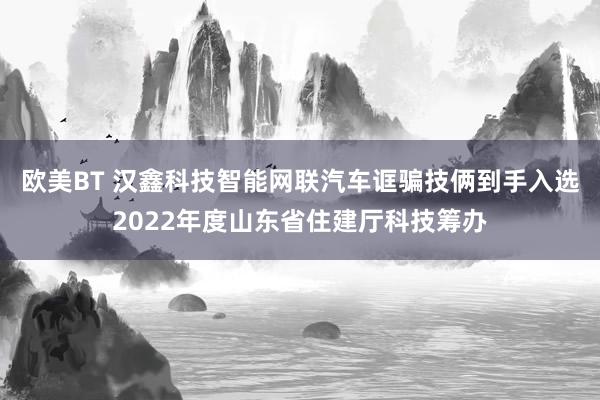 欧美BT 汉鑫科技智能网联汽车诓骗技俩到手入选2022年度山东省住建厅科技筹办