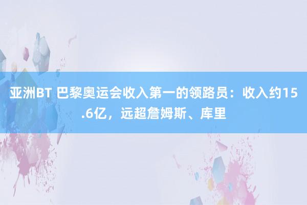 亚洲BT 巴黎奥运会收入第一的领路员：收入约15.6亿，远超詹姆斯、库里