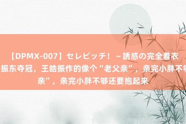 【DPMX-007】セレビッチ！～誘惑の完全着衣～ KAORI 樊振东夺冠，王皓振作的像个“老父亲”，亲完小胖不够还要抱起来