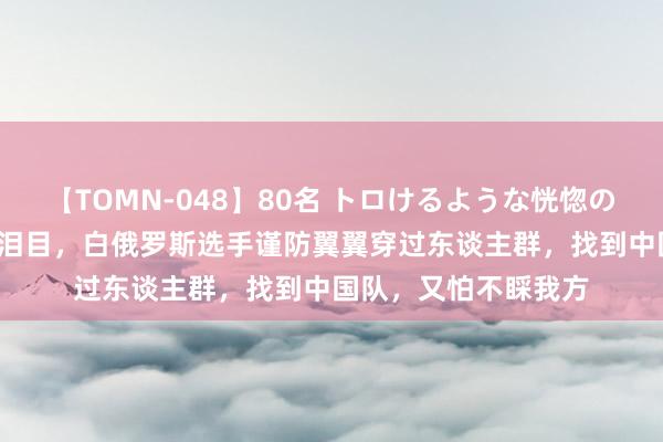 【TOMN-048】80名 トロけるような恍惚の表情 クンニ激昇天 泪目，白俄罗斯选手谨防翼翼穿过东谈主群，找到中国队，又怕不睬我方