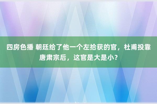 四房色播 朝廷给了他一个左拾获的官，杜甫投靠唐肃宗后，这官是大是小？