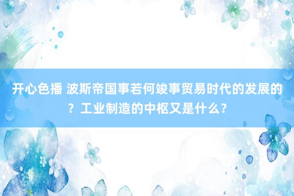 开心色播 波斯帝国事若何竣事贸易时代的发展的？工业制造的中枢又是什么？