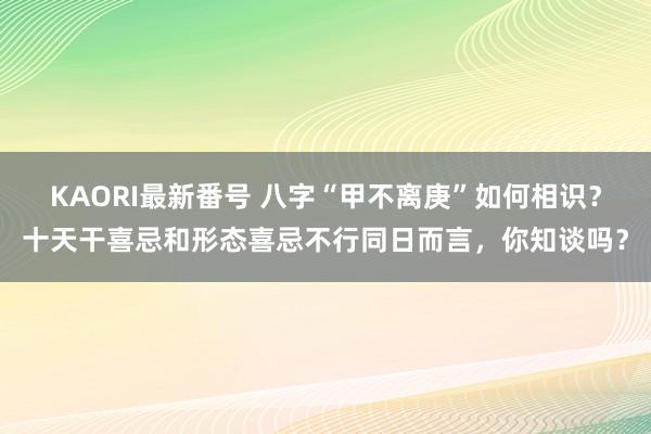 KAORI最新番号 八字“甲不离庚”如何相识？十天干喜忌和形态喜忌不行同日而言，你知谈吗？