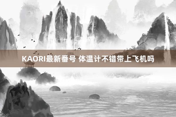 KAORI最新番号 体温计不错带上飞机吗