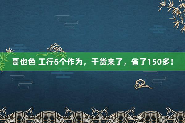 哥也色 工行6个作为，干货来了，省了150多！