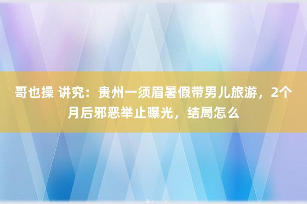 哥也操 讲究：贵州一须眉暑假带男儿旅游，2个月后邪恶举止曝光，结局怎么