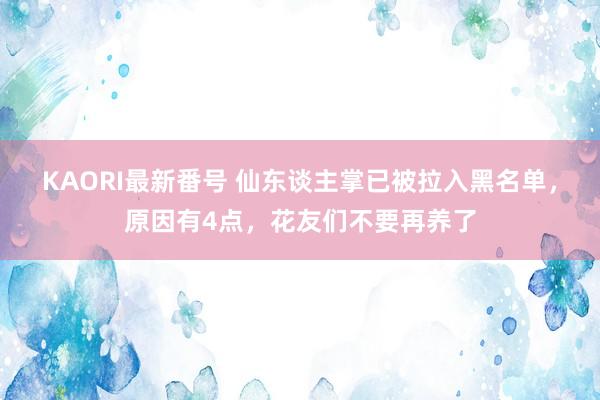 KAORI最新番号 仙东谈主掌已被拉入黑名单，原因有4点，花友们不要再养了