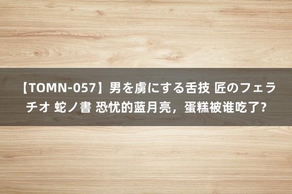 【TOMN-057】男を虜にする舌技 匠のフェラチオ 蛇ノ書 恐忧的蓝月亮，蛋糕被谁吃了？