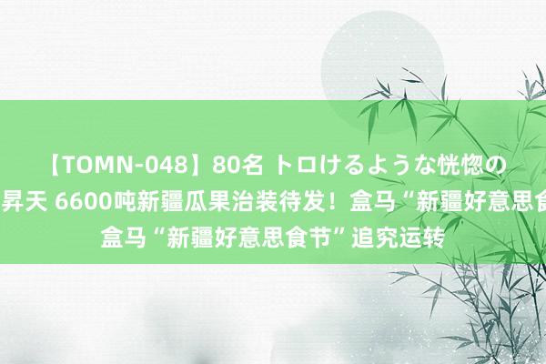 【TOMN-048】80名 トロけるような恍惚の表情 クンニ激昇天 6600吨新疆瓜果治装待发！盒马“新疆好意思食节”追究运转