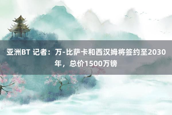 亚洲BT 记者：万-比萨卡和西汉姆将签约至2030年，总价1500万镑