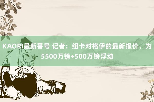 KAORI最新番号 记者：纽卡对格伊的最新报价，为5500万镑+500万镑浮动