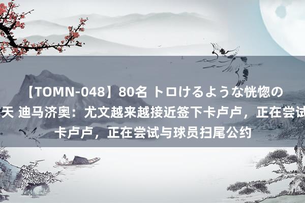 【TOMN-048】80名 トロけるような恍惚の表情 クンニ激昇天 迪马济奥：尤文越来越接近签下卡卢卢，正在尝试与球员扫尾公约