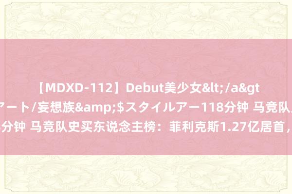 【MDXD-112】Debut美少女</a>2005-02-15スタイルアート/妄想族&$スタイルアー118分钟 马竞队史买东说念主榜：菲利克斯1.27亿居首，阿尔瓦雷斯第二贵