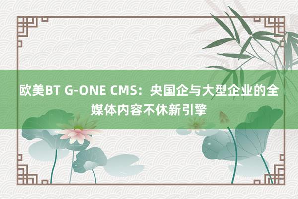 欧美BT G-ONE CMS：央国企与大型企业的全媒体内容不休新引擎