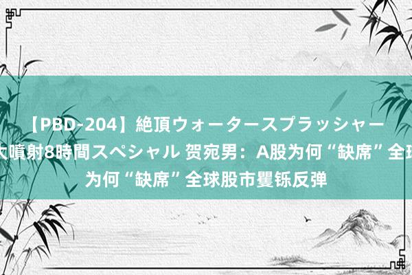 【PBD-204】絶頂ウォータースプラッシャー 放尿＆潮吹き大噴射8時間スペシャル 贺宛男：A股为何“缺席”全球股市矍铄反弹