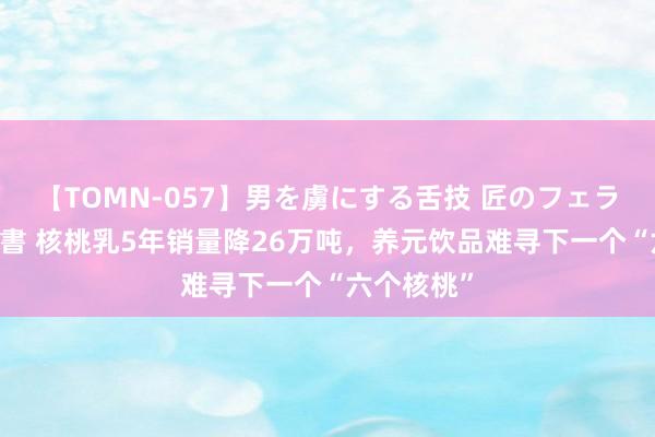 【TOMN-057】男を虜にする舌技 匠のフェラチオ 蛇ノ書 核桃乳5年销量降26万吨，养元饮品难寻下一个“六个核桃”