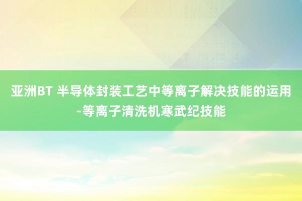 亚洲BT 半导体封装工艺中等离子解决技能的运用-等离子清洗机寒武纪技能