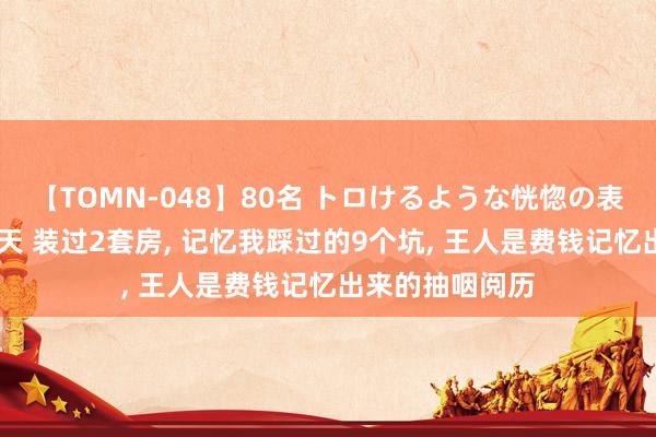 【TOMN-048】80名 トロけるような恍惚の表情 クンニ激昇天 装过2套房, 记忆我踩过的9个坑, 王人是费钱记忆出来的抽咽阅历