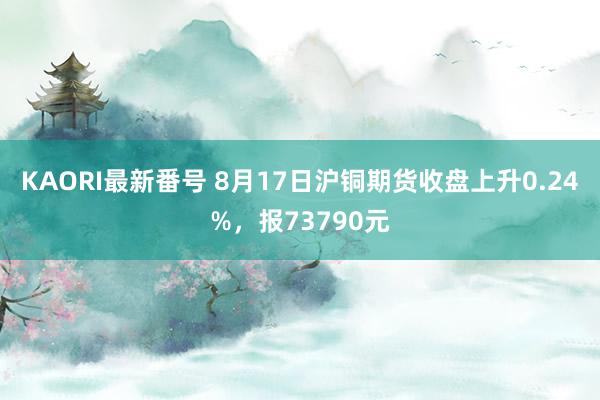 KAORI最新番号 8月17日沪铜期货收盘上升0.24%，报73790元