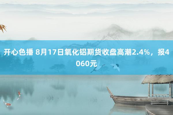 开心色播 8月17日氧化铝期货收盘高潮2.4%，报4060元