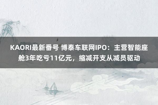 KAORI最新番号 博泰车联网IPO：主营智能座舱3年吃亏11亿元，缩减开支从减员驱动