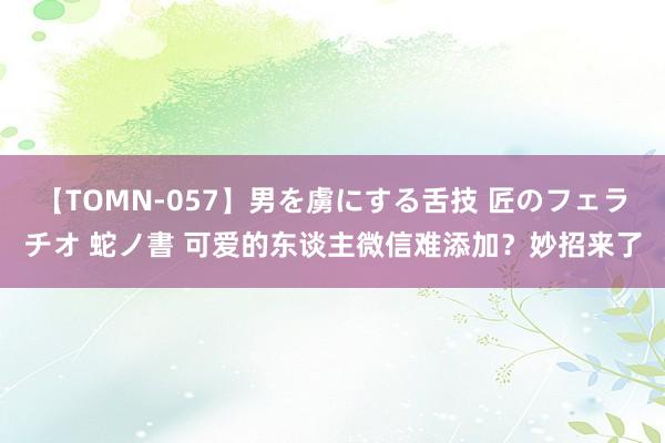 【TOMN-057】男を虜にする舌技 匠のフェラチオ 蛇ノ書 可爱的东谈主微信难添加？妙招来了