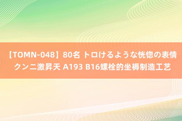 【TOMN-048】80名 トロけるような恍惚の表情 クンニ激昇天 A193 B16螺栓的坐褥制造工艺