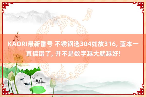 KAORI最新番号 不锈钢选304如故316, 蓝本一直搞错了, 并不是数字越大就越好!