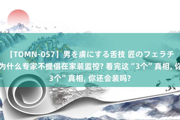 【TOMN-057】男を虜にする舌技 匠のフェラチオ 蛇ノ書 为什么专家不提倡在家装监控? 看完这“3个”真相, 你还会装吗?